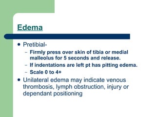 Edema Pretibial-  Firmly press over skin of tibia or medial malleolus for 5 seconds and release.  If indentations are left pt has pitting edema.  Scale 0 to 4+ Unilateral edema may indicate venous thrombosis, lymph obstruction, injury or dependant positioning 