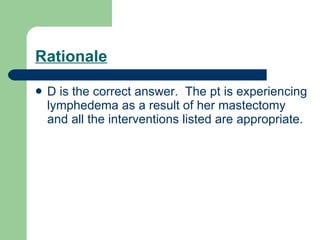 Rationale D is the correct answer.  The pt is experiencing lymphedema as a result of her mastectomy and all the interventions listed are appropriate. 