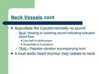 Neck Vessels  cont Auscultate the Carotid-normally no sound Bruit - blowing or swishing sound indicating turbulent blood flow Use bell of stethoscope Auscultate at 3 positions Thrill –  Palpable vibration accompanying bruit A loud aortic heart murmur may radiate to neck 
