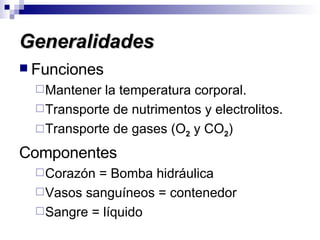 Generalidades Funciones Mantener la temperatura corporal. Transporte de nutrimentos y electrolitos. Transporte de gases (O 2  y CO 2 ) Componentes Corazón = Bomba hidráulica Vasos sanguíneos = contenedor Sangre = líquido 