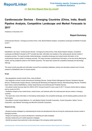 Find Industry reports, Company profiles
ReportLinker                                                                                                      and Market Statistics
                                              >> Get this Report Now by email!



Cardiovascular Devices - Emerging Countries (China, India, Brazil)
Pipeline Analysis, Competitive Landscape and Market Forecasts to
2017
Published on November 2011

                                                                                                                                                             Report Summary

Cardiovascular Devices - Emerging Countries (China, India, Brazil) Pipeline Analysis, Competitive Landscape and Market Forecasts
to 2017


Summary


GlobalData's new report, 'Cardiovascular Devices - Emerging Countries (China, India, Brazil) Pipeline Analysis, Competitive
Landscape and Market Forecasts to 2017' provides key data, information and analysis on the cardiovascular devices market in
emerging countries. The report provides market landscape, competitive landscape and market trends information on the
cardiovascular devices market in emerging countries. The report provides comprehensive information on the key trends affecting the
market, and key analytical content on the market's dynamics. The report also reviews the competitive landscape and technology
offerings.


This report is built using data and information sourced from proprietary databases, primary and secondary research and in-house
analysis by GlobalData's team of industry experts.


Scope


- Key geographies covered include China, India and Brazil.
- Key categories covered include Interventional Cardiology Devices, Cardiac Rhythm Management Devices, Peripheral Vascular
Devices, Cardiovascular Surgery Devices, Cardiovascular Monitoring and Diagnostic Devices, Electrophysiology Devices, Prosthetic
Heart Valves, External Defibrillators, Cardiac Assist Devices and Cardiovascular Prosthetic Devices.
- Annualized market revenues data from 2003 to 2010, forecast forward for seven years to 2017. Company shares data by category
and by country for 2010.
- Qualitative analysis of key market trends, market drivers, and restraints within the cardiovascular devices market in emerging
countries.
- The report also covers information on the leading market players, the competitive landscape, and the leading pipeline products and
technologies.
- Key players covered include Medtronic, St. Jude Medical, Boston Scientific Corporation, Cordis Corporation, Abbott, Terumo
Corporation, Lepu Medical Technology and MicroPort Scientific Corporation.


Reasons to buy


- Develop business strategies by understanding the trends and developments that are driving the cardiovascular devices market in
emerging countries.
- Design and develop your product development, marketing and sales strategies.
- Develop market-entry and market expansion strategies.
- Identify key players best positioned to take advantage of the emerging market opportunities.


Cardiovascular Devices - Emerging Countries (China, India, Brazil) Pipeline Analysis, Competitive Landscape and Market Forecasts to 2017 (From Slideshare)             Page 1/13
 