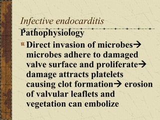 Infective endocarditis Pathophysiology Direct invasion of microbes   microbes adhere to damaged valve surface and proliferate   damage attracts platelets causing clot formation   erosion of valvular leaflets and vegetation can embolize 