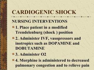 CARDIOGENIC SHOCK NURSING INTERVENTIONS 1. Place patient in a modified Trendelenburg (shock ) position 2. Administer IVF, vasopressors and inotropics such as DOPAMINE and DOBUTAMINE 3. Administer O2 4. Morphine is administered to decreased pulmonary congestion and to relieve pain 