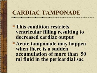 CARDIAC TAMPONADE This condition restricts ventricular filling resulting to decreased cardiac output Acute tamponade may happen when there is a sudden accumulation of more than  50 ml fluid in the pericardial sac 