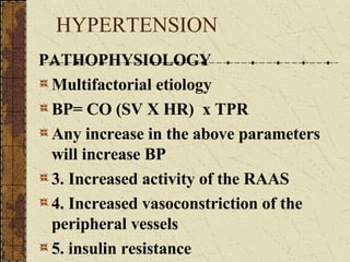 HYPERTENSION PATHOPHYSIOLOGY Multifactorial etiology BP= CO (SV X HR)  x TPR Any increase in the above parameters will increase BP 3. Increased activity of the RAAS 4. Increased vasoconstriction of the peripheral vessels 5. insulin resistance 