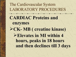The Cardiovascular System LABORATORY PROCEDURES  CARDIAC Proteins and enzymes CK- MB ( creatine kinase) Elevates in MI within 4 hours, peaks in 18 hours and then declines till 3 days 