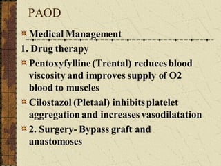 PAOD Medical Management 1. Drug therapy Pentoxyfylline (Trental) reduces blood viscosity and improves supply of O2 blood to muscles Cilostazol (Pletaal) inhibits platelet aggregation and increases vasodilatation 2. Surgery- Bypass graft and anastomoses 