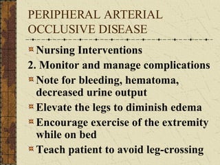PERIPHERAL ARTERIAL OCCLUSIVE DISEASE Nursing Interventions 2. Monitor and manage complications Note for bleeding, hematoma, decreased urine output Elevate the legs to diminish edema Encourage exercise of the extremity while on bed Teach patient to avoid leg-crossing  