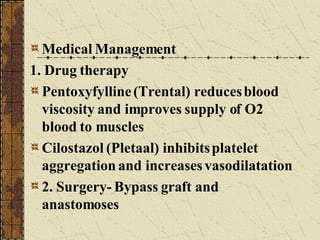 Medical Management 1. Drug therapy Pentoxyfylline (Trental) reduces blood viscosity and improves supply of O2 blood to muscles Cilostazol (Pletaal) inhibits platelet aggregation and increases vasodilatation 2. Surgery- Bypass graft and anastomoses 