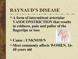 RAYNAUD’S DISEASE A form of intermittent arteriolar VASOCONSTRICTION that results in coldness, pain and pallor of the fingertips or toes Cause : UNKNOWN Most commonly affects WOMEN, 16- 40 years old 