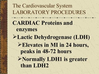 The Cardiovascular System LABORATORY PROCEDURES  CARDIAC Proteins and enzymes Lactic Dehydrogenase (LDH) Elevates in MI in 24 hours, peaks in 48-72 hours Normally LDH1 is greater than LDH2 