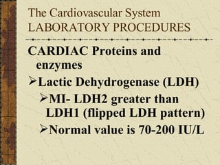 The Cardiovascular System LABORATORY PROCEDURES  CARDIAC Proteins and enzymes Lactic Dehydrogenase (LDH) MI- LDH2 greater than LDH1 (flipped LDH pattern) Normal value is 70-200 IU/L 