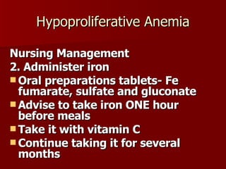 Hypoproliferative Anemia Nursing Management 2. Administer iron  Oral preparations tablets- Fe fumarate, sulfate and gluconate Advise to take iron ONE hour before meals Take it with vitamin C Continue taking it for several months 