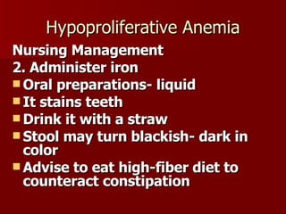 Hypoproliferative Anemia Nursing Management 2. Administer iron  Oral preparations- liquid It stains teeth Drink it with a straw Stool may turn blackish- dark in color Advise to eat high-fiber diet to counteract constipation 