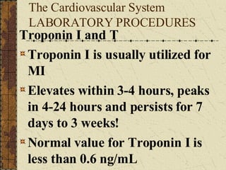 The Cardiovascular System LABORATORY PROCEDURES Troponin I and T Troponin I is usually utilized for MI Elevates within 3-4 hours, peaks in 4-24 hours and persists for 7 days to 3 weeks! Normal value for Troponin I is less than 0.6 ng/mL 