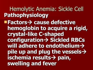 Hemolytic Anemia: Sickle Cell Pathophysiology Factors   cause defective hemoglobin to acquire a rigid, crystal-like C-shaped configuration   Sickled RBCs will adhere to endothelium   pile up and plug the vessels   ischemia results   pain, swelling and fever 