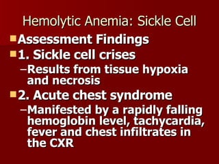 Hemolytic Anemia: Sickle Cell Assessment Findings 1. Sickle cell crises Results from tissue hypoxia and necrosis 2. Acute chest syndrome Manifested by a rapidly falling hemoglobin level, tachycardia, fever and chest infiltrates in the CXR 