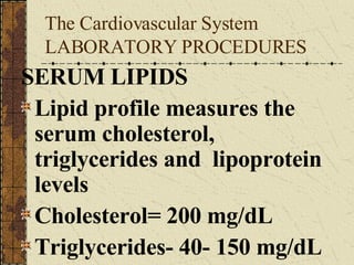 The Cardiovascular System LABORATORY PROCEDURES SERUM LIPIDS Lipid profile measures the serum cholesterol, triglycerides and  lipoprotein levels Cholesterol= 200 mg/dL Triglycerides- 40- 150 mg/dL 