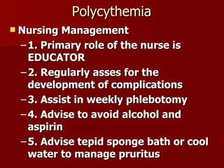 Polycythemia Nursing Management 1. Primary role of the nurse is EDUCATOR 2. Regularly asses for the development of complications 3. Assist in weekly phlebotomy 4. Advise to avoid alcohol and aspirin 5. Advise tepid sponge bath or cool water to manage pruritus 