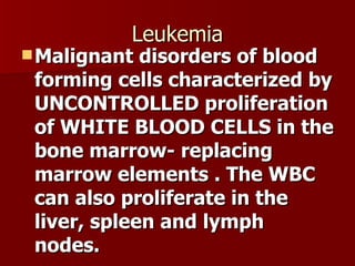 Leukemia Malignant disorders of blood forming cells characterized by UNCONTROLLED proliferation of WHITE BLOOD CELLS in the bone marrow- replacing marrow elements . The WBC can also proliferate in the liver, spleen and lymph nodes. 