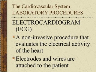 The Cardiovascular System LABORATORY PROCEDURES ELECTROCARDIOGRAM (ECG) A non-invasive procedure that evaluates the electrical activity of the heart Electrodes and wires are attached to the patient  