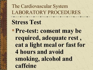 The Cardiovascular System LABORATORY PROCEDURES Stress Test Pre-test: consent may be required, adequate rest , eat a light meal or fast for 4 hours and avoid smoking, alcohol and caffeine   