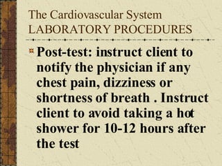 The Cardiovascular System LABORATORY PROCEDURES Post-test: instruct client to notify the physician if any chest pain, dizziness or shortness of breath . Instruct client to avoid taking a hot shower for 10-12 hours after the test 