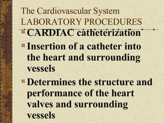 The Cardiovascular System LABORATORY PROCEDURES CARDIAC catheterization Insertion of a catheter into the heart and surrounding vessels Determines the structure and performance of the heart valves and surrounding vessels 