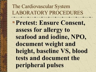 The Cardiovascular System LABORATORY PROCEDURES Pretest: Ensure Consent, assess for allergy to seafood and iodine, NPO, document weight and height, baseline VS, blood tests and document the peripheral pulses 