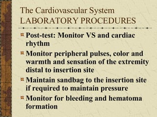 The Cardiovascular System LABORATORY PROCEDURES Post-test: Monitor VS and cardiac rhythm Monitor peripheral pulses, color and warmth and sensation of the extremity distal to insertion site  Maintain sandbag to the insertion site if required to maintain pressure Monitor for bleeding and hematoma formation 