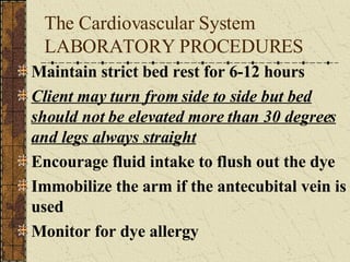The Cardiovascular System LABORATORY PROCEDURES Maintain strict bed rest for 6-12 hours Client may turn from side to side but bed should not be elevated more than 30 degrees and legs always straight Encourage fluid intake to flush out the dye Immobilize the arm if the antecubital vein is used Monitor for dye allergy 