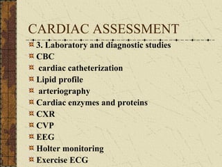 CARDIAC ASSESSMENT 3. Laboratory and diagnostic studies CBC  cardiac catheterization Lipid profile   arteriography Cardiac enzymes and proteins CXR   CVP EEG Holter monitoring Exercise ECG 