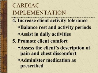 CARDIAC IMPLEMENTATION 4. Increase client activity tolerance Balance rest and activity periods Assist in daily activities 5. Promote client comfort Assess the client’s description of pain and chest discomfort Administer medication as prescribed 