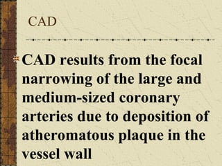 CAD CAD results from the focal narrowing of the large and medium-sized coronary arteries due to deposition of atheromatous plaque in the vessel wall 
