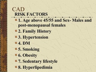 CAD RISK FACTORS 1. Age above 45/55 and Sex- Males and post-menopausal females 2. Family History 3. Hypertension 4. DM 5. Smoking 6. Obesity 7. Sedentary lifestyle 8. Hyperlipedimia 