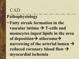 CAD Pathophysiology Fatty streak formation in the vascular intima    T-cells and monocytes ingest lipids in the area of deposition   atheroma    narrowing of the arterial lumen    reduced coronary blood flow    myocardial ischemia 