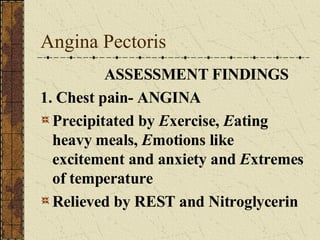 Angina Pectoris ASSESSMENT FINDINGS 1. Chest pain- ANGINA Precipitated by  E xercise,  E ating heavy meals,  E motions like excitement and anxiety and  E xtremes of temperature Relieved by REST and Nitroglycerin 