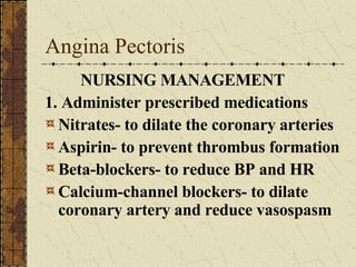 Angina Pectoris NURSING MANAGEMENT 1. Administer prescribed medications Nitrates- to dilate the coronary arteries Aspirin- to prevent thrombus formation Beta-blockers- to reduce BP and HR Calcium-channel blockers- to dilate coronary artery and reduce vasospasm 