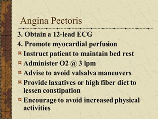 Angina Pectoris 3. Obtain a 12-lead ECG 4. Promote myocardial perfusion Instruct patient to maintain bed rest Administer O2 @ 3 lpm Advise to avoid valsalva maneuvers Provide laxatives or high fiber diet to lessen constipation Encourage to avoid increased physical activities 