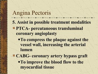 Angina Pectoris 5. Assist in possible treatment modalities PTCA- percutaneous transluminal coronary angioplasty To compress the plaque against the vessel wall, increasing the arterial lumen CABG- coronary artery bypass graft To improve the blood flow to the myocardial tissue 