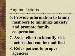 Angina Pectoris 6. Provide information to family members to minimize anxiety and promote family cooperation 7. Assist client to identify risk factors that can be modified 8. Refer patient to proper agencies 
