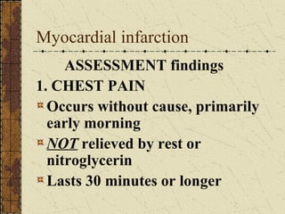 Myocardial infarction ASSESSMENT findings 1. CHEST PAIN Occurs without cause, primarily early morning NOT  relieved by rest or nitroglycerin Lasts 30 minutes or longer 
