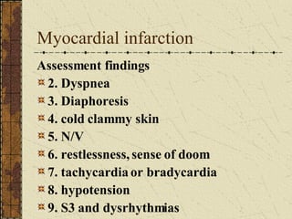 Myocardial infarction Assessment findings 2. Dyspnea 3. Diaphoresis 4. cold clammy skin 5. N/V 6. restlessness, sense of doom 7. tachycardia or bradycardia 8. hypotension 9. S3 and dysrhythmias 