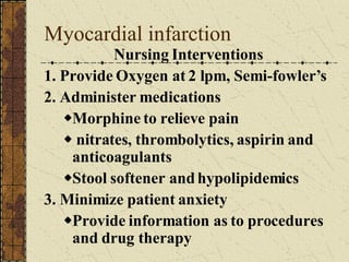 Myocardial infarction Nursing Interventions 1. Provide Oxygen at 2 lpm, Semi-fowler’s 2. Administer medications Morphine to relieve pain nitrates, thrombolytics, aspirin and anticoagulants Stool softener and hypolipidemics 3. Minimize patient anxiety Provide information as to procedures and drug therapy 
