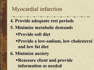 Myocardial infarction 4. Provide adequate rest periods 5. Minimize metabolic demands Provide soft diet Provide a low-sodium, low cholesterol and low fat diet 6. Minimize anxiety Reassure client and provide information as needed 
