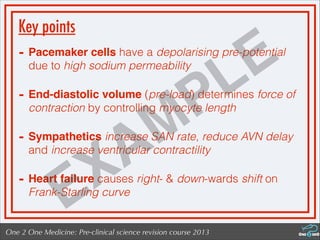 One 2 One Medicine: Pre-clinical science revision course 2013
Key points
- Pacemaker cells have a depolarising pre-potential
due to high sodium permeability
- End-diastolic volume (pre-load) determines force of
contraction by controlling myocyte length
- Sympathetics increase SAN rate, reduce AVN delay
and increase ventricular contractility
- Heart failure causes right- & down-wards shift on
Frank-Starling curve
EXAMPLE
 