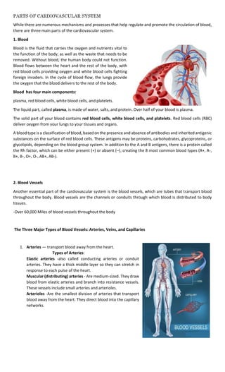 PARTS OF CARDIOVASCULAR SYSTEM
While there are numerous mechanisms and processes that help regulate and promote the circulation of blood,
there are three main parts of the cardiovascular system.
1. Blood
Blood is the fluid that carries the oxygen and nutrients vital to
the function of the body, as well as the waste that needs to be
removed. Without blood, the human body could not function.
Blood flows between the heart and the rest of the body, with
red blood cells providing oxygen and white blood cells fighting
foreign invaders. In the cycle of blood flow, the lungs provide
the oxygen that the blood delivers to the rest of the body.
Blood has four main components:
plasma, red blood cells, white blood cells, and platelets.
The liquid part, called plasma, is made of water, salts, and protein. Over half of your blood is plasma.
The solid part of your blood contains red blood cells, white blood cells, and platelets. Red blood cells (RBC)
deliver oxygen from your lungs to your tissues and organs.
A blood type is a classification of blood, based on the presence and absence of antibodies and inherited antigenic
substances on the surface of red blood cells. These antigens may be proteins, carbohydrates, glycoproteins, or
glycolipids, depending on the blood group system. In addition to the A and B antigens, there is a protein called
the Rh factor, which can be either present (+) or absent (–), creating the 8 most common blood types (A+, A-,
B+, B-, O+, O-, AB+, AB-).
2. Blood Vessels
Another essential part of the cardiovascular system is the blood vessels, which are tubes that transport blood
throughout the body. Blood vessels are the channels or conduits through which blood is distributed to body
tissues.
-Over 60,000 Miles of blood vessels throughout the body
The Three Major Types of Blood Vessels: Arteries, Veins, and Capillaries
1. Arteries — transport blood away from the heart.
Types of Arteries:
Elastic arteries -also called conducting arteries or conduit
arteries. They have a thick middle layer so they can stretch in
response to each pulse of the heart.
Muscular (distributing) arteries - Are medium-sized. They draw
blood from elastic arteries and branch into resistance vessels.
These vessels include small arteries and arterioles.
Arterioles -Are the smallest division of arteries that transport
blood away from the heart. They direct blood into the capillary
networks.
 