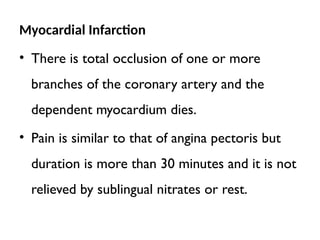 Myocardial Infarction
• There is total occlusion of one or more
branches of the coronary artery and the
dependent myocardium dies.
• Pain is similar to that of angina pectoris but
duration is more than 30 minutes and it is not
relieved by sublingual nitrates or rest.
 