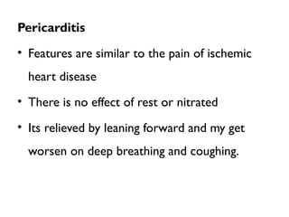 Pericarditis
• Features are similar to the pain of ischemic
heart disease
• There is no effect of rest or nitrated
• Its relieved by leaning forward and my get
worsen on deep breathing and coughing.
 