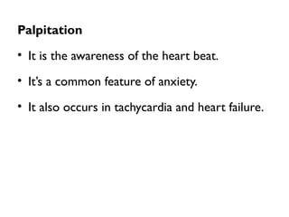 Palpitation
• It is the awareness of the heart beat.
• It’s a common feature of anxiety.
• It also occurs in tachycardia and heart failure.
 